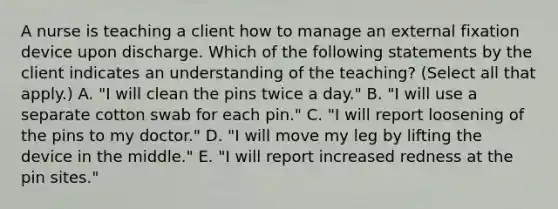 A nurse is teaching a client how to manage an external fixation device upon discharge. Which of the following statements by the client indicates an understanding of the teaching? (Select all that apply.) A. "I will clean the pins twice a day." B. "I will use a separate cotton swab for each pin." C. "I will report loosening of the pins to my doctor." D. "I will move my leg by lifting the device in the middle." E. "I will report increased redness at the pin sites."