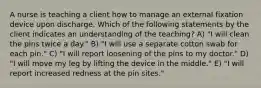 A nurse is teaching a client how to manage an external fixation device upon discharge. Which of the following statements by the client indicates an understanding of the teaching? A) "I will clean the pins twice a day." B) "I will use a separate cotton swab for each pin." C) "I will report loosening of the pins to my doctor." D) "I will move my leg by lifting the device in the middle." E) "I will report increased redness at the pin sites."