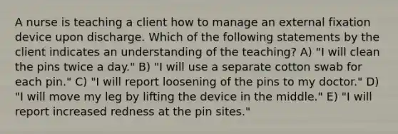 A nurse is teaching a client how to manage an external fixation device upon discharge. Which of the following statements by the client indicates an understanding of the teaching? A) "I will clean the pins twice a day." B) "I will use a separate cotton swab for each pin." C) "I will report loosening of the pins to my doctor." D) "I will move my leg by lifting the device in the middle." E) "I will report increased redness at the pin sites."