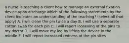 a nurse is teaching a client how to manage an external fixation device upon discharge which of the following statements by the client indicates an understanding of the teaching? (select all that apply) A. i will clean the pin twice a day B. i will use a separate cotton swab for each pin C. i will report loosening of the pins to my doctor D. i will move my leg by lifting the device in the middle E. i will report increased redness at the pin sites