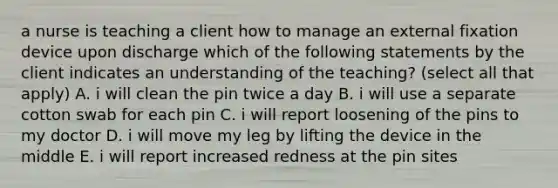 a nurse is teaching a client how to manage an external fixation device upon discharge which of the following statements by the client indicates an understanding of the teaching? (select all that apply) A. i will clean the pin twice a day B. i will use a separate cotton swab for each pin C. i will report loosening of the pins to my doctor D. i will move my leg by lifting the device in the middle E. i will report increased redness at the pin sites