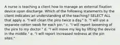 A nurse is teaching a client how to manage an external fixation device upon discharge. Which of the following statements by the client indicates an understanding of the teaching? SELECT ALL that apply a. "I will clean the pins twice a day." b. "I will use a separate cotton swab for each pin." c. "I will report loosening of the pins to my doctor." d. "I will move my leg by lifting the device in the middle." e. "I will report increased redness at the pin sites."