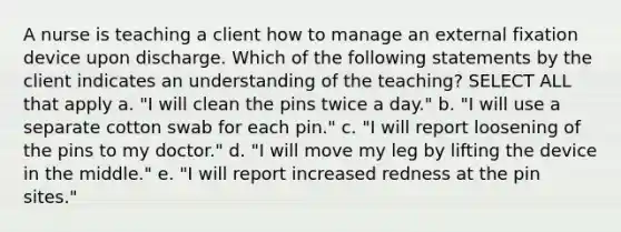 A nurse is teaching a client how to manage an external fixation device upon discharge. Which of the following statements by the client indicates an understanding of the teaching? SELECT ALL that apply a. "I will clean the pins twice a day." b. "I will use a separate cotton swab for each pin." c. "I will report loosening of the pins to my doctor." d. "I will move my leg by lifting the device in the middle." e. "I will report increased redness at the pin sites."