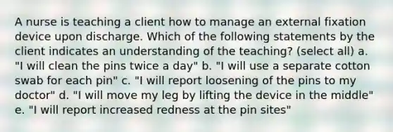 A nurse is teaching a client how to manage an external fixation device upon discharge. Which of the following statements by the client indicates an understanding of the teaching? (select all) a. "I will clean the pins twice a day" b. "I will use a separate cotton swab for each pin" c. "I will report loosening of the pins to my doctor" d. "I will move my leg by lifting the device in the middle" e. "I will report increased redness at the pin sites"