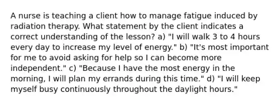 A nurse is teaching a client how to manage fatigue induced by radiation therapy. What statement by the client indicates a correct understanding of the lesson? a) "I will walk 3 to 4 hours every day to increase my level of energy." b) "It's most important for me to avoid asking for help so I can become more independent." c) "Because I have the most energy in the morning, I will plan my errands during this time." d) "I will keep myself busy continuously throughout the daylight hours."