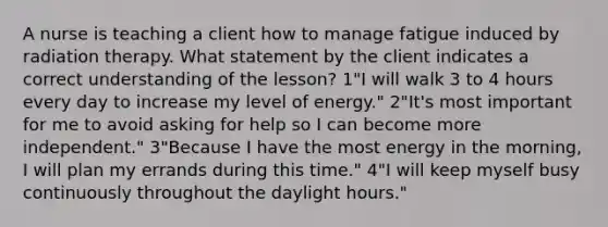 A nurse is teaching a client how to manage fatigue induced by radiation therapy. What statement by the client indicates a correct understanding of the lesson? 1"I will walk 3 to 4 hours every day to increase my level of energy." 2"It's most important for me to avoid asking for help so I can become more independent." 3"Because I have the most energy in the morning, I will plan my errands during this time." 4"I will keep myself busy continuously throughout the daylight hours."