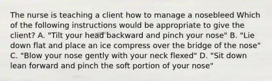 The nurse is teaching a client how to manage a nosebleed Which of the following instructions would be appropriate to give the client? A. "Tilt your head backward and pinch your nose" B. "Lie down flat and place an ice compress over the bridge of the nose" C. "Blow your nose gently with your neck flexed" D. "Sit down lean forward and pinch the soft portion of your nose"