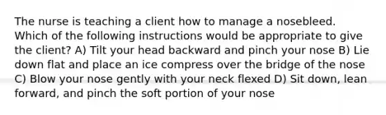 The nurse is teaching a client how to manage a nosebleed. Which of the following instructions would be appropriate to give the client? A) Tilt your head backward and pinch your nose B) Lie down flat and place an ice compress over the bridge of the nose C) Blow your nose gently with your neck flexed D) Sit down, lean forward, and pinch the soft portion of your nose