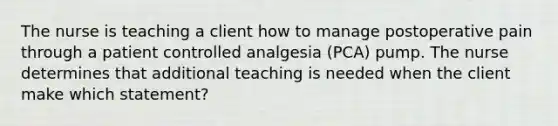 The nurse is teaching a client how to manage postoperative pain through a patient controlled analgesia (PCA) pump. The nurse determines that additional teaching is needed when the client make which statement?