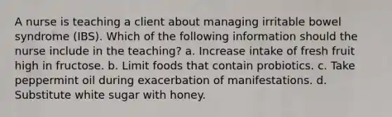 A nurse is teaching a client about managing irritable bowel syndrome (IBS). Which of the following information should the nurse include in the teaching? a. Increase intake of fresh fruit high in fructose. b. Limit foods that contain probiotics. c. Take peppermint oil during exacerbation of manifestations. d. Substitute white sugar with honey.