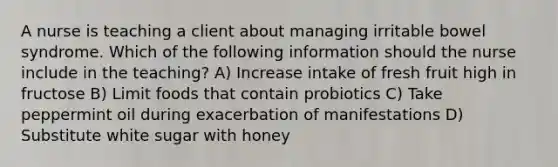 A nurse is teaching a client about managing irritable bowel syndrome. Which of the following information should the nurse include in the teaching? A) Increase intake of fresh fruit high in fructose B) Limit foods that contain probiotics C) Take peppermint oil during exacerbation of manifestations D) Substitute white sugar with honey