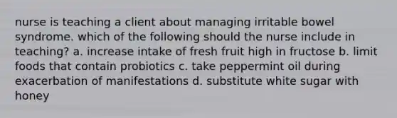 nurse is teaching a client about managing irritable bowel syndrome. which of the following should the nurse include in teaching? a. increase intake of fresh fruit high in fructose b. limit foods that contain probiotics c. take peppermint oil during exacerbation of manifestations d. substitute white sugar with honey