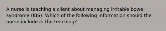 A nurse is teaching a client about managing irritable bowel syndrome (IBS). Which of the following information should the nurse include in the teaching?