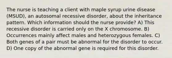 The nurse is teaching a client with maple syrup urine disease (MSUD), an autosomal recessive disorder, about the inheritance pattern. Which information should the nurse provide? A) This recessive disorder is carried only on the X chromosome. B) Occurrences mainly affect males and heterozygous females. C) Both genes of a pair must be abnormal for the disorder to occur. D) One copy of the abnormal gene is required for this disorder.