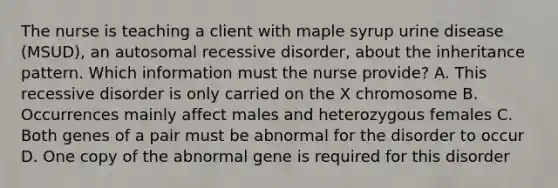 The nurse is teaching a client with maple syrup urine disease (MSUD), an autosomal recessive disorder, about the inheritance pattern. Which information must the nurse provide? A. This recessive disorder is only carried on the X chromosome B. Occurrences mainly affect males and heterozygous females C. Both genes of a pair must be abnormal for the disorder to occur D. One copy of the abnormal gene is required for this disorder