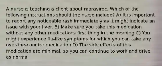 A nurse is teaching a client about maraviroc. Which of the following instructions should the nurse include? A) It is important to report any noticeable rash immediately as it might indicate an issue with your liver. B) Make sure you take this medication without any other medications first thing in the morning C) You might experience flu-like symptoms for which you can take any over-the-counter medication D) The side effects of this medication are minimal, so you can continue to work and drive as normal