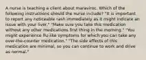 A nurse is teaching a client about maraviroc. Which of the following instructions should the nurse include? "It is important to report any noticeable rash immediately as it might indicate an issue with your liver." "Make sure you take this medication without any other medications first thing in the morning." "You might experience flu-like symptoms for which you can take any over-the-counter medication." "The side effects of this medication are minimal, so you can continue to work and drive as normal."