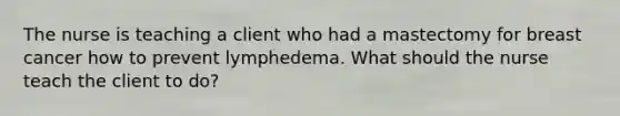 The nurse is teaching a client who had a mastectomy for breast cancer how to prevent lymphedema. What should the nurse teach the client to do?