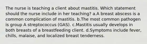 The nurse is teaching a client about mastitis. Which statement should the nurse include in her teaching? a.A breast abscess is a common complication of mastitis. b.The most common pathogen is group A streptococcus (GAS). c.Mastitis usually develops in both breasts of a breastfeeding client. d.Symptoms include fever, chills, malaise, and localized breast tenderness.