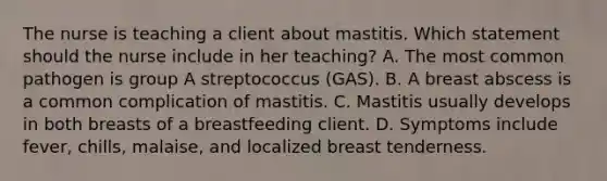 The nurse is teaching a client about mastitis. Which statement should the nurse include in her teaching? A. The most common pathogen is group A streptococcus (GAS). B. A breast abscess is a common complication of mastitis. C. Mastitis usually develops in both breasts of a breastfeeding client. D. Symptoms include fever, chills, malaise, and localized breast tenderness.