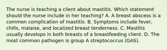 The nurse is teaching a client about mastitis. Which statement should the nurse include in her teaching? A. A breast abscess is a common complication of mastitis. B. Symptoms include fever, chills, malaise, and localized breast tenderness. C. Mastitis usually develops in both breasts of a breastfeeding client. D. The most common pathogen is group A streptococcus (GAS).