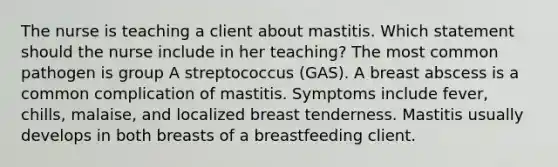 The nurse is teaching a client about mastitis. Which statement should the nurse include in her teaching? The most common pathogen is group A streptococcus (GAS). A breast abscess is a common complication of mastitis. Symptoms include fever, chills, malaise, and localized breast tenderness. Mastitis usually develops in both breasts of a breastfeeding client.