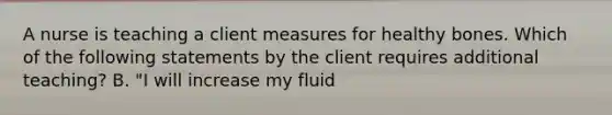 A nurse is teaching a client measures for healthy bones. Which of the following statements by the client requires additional teaching? B. "I will increase my fluid