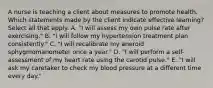 A nurse is teaching a client about measures to promote health. Which statements made by the client indicate effective learning? Select all that apply. A. "I will assess my own pulse rate after exercising." B. "I will follow my hypertension treatment plan consistently." C. "I will recalibrate my aneroid sphygmomanometer once a year." D. "I will perform a self-assessment of my heart rate using the carotid pulse." E. "I will ask my caretaker to check my blood pressure at a different time every day."