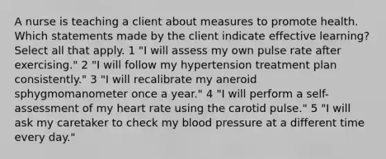 A nurse is teaching a client about measures to promote health. Which statements made by the client indicate effective learning? Select all that apply. 1 "I will assess my own pulse rate after exercising." 2 "I will follow my hypertension treatment plan consistently." 3 "I will recalibrate my aneroid sphygmomanometer once a year." 4 "I will perform a self-assessment of my heart rate using the carotid pulse." 5 "I will ask my caretaker to check my <a href='https://www.questionai.com/knowledge/kD0HacyPBr-blood-pressure' class='anchor-knowledge'>blood pressure</a> at a different time every day."