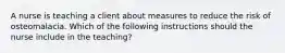 A nurse is teaching a client about measures to reduce the risk of osteomalacia. Which of the following instructions should the nurse include in the teaching?