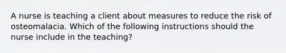 A nurse is teaching a client about measures to reduce the risk of osteomalacia. Which of the following instructions should the nurse include in the teaching?