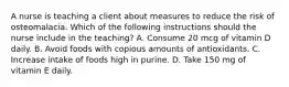 A nurse is teaching a client about measures to reduce the risk of osteomalacia. Which of the following instructions should the nurse include in the teaching? A. Consume 20 mcg of vitamin D daily. B. Avoid foods with copious amounts of antioxidants. C. Increase intake of foods high in purine. D. Take 150 mg of vitamin E daily.