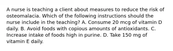 A nurse is teaching a client about measures to reduce the risk of osteomalacia. Which of the following instructions should the nurse include in the teaching? A. Consume 20 mcg of vitamin D daily. B. Avoid foods with copious amounts of antioxidants. C. Increase intake of foods high in purine. D. Take 150 mg of vitamin E daily.