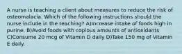 A nurse is teaching a client about measures to reduce the risk of osteomalacia. Which of the following instructions should the nurse include in the teaching? A)Increase intake of foods high in purine. B)Avoid foods with copious amounts of antioxidants C)Consume 20 mcg of Vitamin D daily D)Take 150 mg of Vitamin E daily.