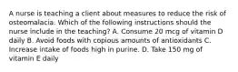 A nurse is teaching a client about measures to reduce the risk of osteomalacia. Which of the following instructions should the nurse include in the teaching? A. Consume 20 mcg of vitamin D daily B. Avoid foods with copious amounts of antioxidants C. Increase intake of foods high in purine. D. Take 150 mg of vitamin E daily