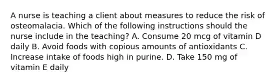 A nurse is teaching a client about measures to reduce the risk of osteomalacia. Which of the following instructions should the nurse include in the teaching? A. Consume 20 mcg of vitamin D daily B. Avoid foods with copious amounts of antioxidants C. Increase intake of foods high in purine. D. Take 150 mg of vitamin E daily