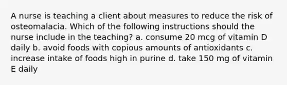 A nurse is teaching a client about measures to reduce the risk of osteomalacia. Which of the following instructions should the nurse include in the teaching? a. consume 20 mcg of vitamin D daily b. avoid foods with copious amounts of antioxidants c. increase intake of foods high in purine d. take 150 mg of vitamin E daily