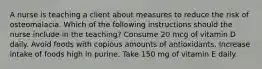 A nurse is teaching a client about measures to reduce the risk of osteomalacia. Which of the following instructions should the nurse include in the teaching? Consume 20 mcg of vitamin D daily. Avoid foods with copious amounts of antioxidants. Increase intake of foods high in purine. Take 150 mg of vitamin E daily.