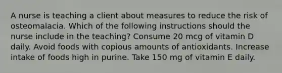 A nurse is teaching a client about measures to reduce the risk of osteomalacia. Which of the following instructions should the nurse include in the teaching? Consume 20 mcg of vitamin D daily. Avoid foods with copious amounts of antioxidants. Increase intake of foods high in purine. Take 150 mg of vitamin E daily.