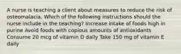 A nurse is teaching a client about measures to reduce the risk of osteomalacia. Which of the following instructions should the nurse include in the teaching? Increase intake of foods high in purine Avoid foods with copious amounts of antioxidants Consume 20 mcg of vitamin D daily Take 150 mg of vitamin E daily