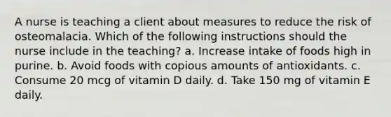 A nurse is teaching a client about measures to reduce the risk of osteomalacia. Which of the following instructions should the nurse include in the teaching? a. Increase intake of foods high in purine. b. Avoid foods with copious amounts of antioxidants. c. Consume 20 mcg of vitamin D daily. d. Take 150 mg of vitamin E daily.