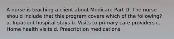 A nurse is teaching a client about Medicare Part D. The nurse should include that this program covers which of the following? a. Inpatient hospital stays b. Visits to primary care providers c. Home health visits d. Prescription medications