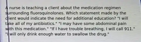 A nurse is teaching a client about the medication regimen surrounding fluoroquinolones. Which statement made by the client would indicate the need for additional education? "I will take all of my antibiotics." "I may have some abdominal pain with this medication." "If I have trouble breathing, I will call 911." "I will only drink enough water to swallow the drug."