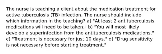 The nurse is teaching a client about the medication treatment for active tuberculosis (TB) infection. The nurse should include which information in the teaching? a) "At least 2 antituberculosis medications will need to be taken." b) "You will most likely develop a superinfection from the antituberculosis medications." c) "Treatment is necessary for just 10 days." d) "Drug sensitivity is not necessary before starting treatment."