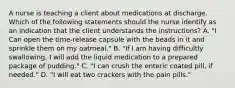 A nurse is teaching a client about medications at discharge. Which of the following statements should the nurse identify as an indication that the client understands the instructions? A. "I Can open the time-release capsule with the beads in it and sprinkle them on my oatmeal." B. "If I am having difficultly swallowing, I will add the liquid medication to a prepared package of pudding." C. "I can crush the enteric coated pill, if needed." D. "I will eat two crackers with the pain pills."