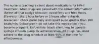 The nurse is teaching a client about medications for HIV-II treatment. What drugs are paired with the correct information? (Select all that apply.) Abacavir: avoid fatty and fried foods. Efavirenz: take 1 hour before or 2 hours after antacids. Atazanavir: check pulse daily and report pulse greater than 100 beats/min. Dolutegravir: do not take this medication if you become pregnant. Enfuvirtide: teach client how to operate syringe infusion pump for administration. All drugs: you must adhere to the drug schedule at least 90% of the time for effectiveness.