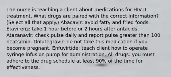 The nurse is teaching a client about medications for HIV-II treatment. What drugs are paired with the correct information? (Select all that apply.) Abacavir: avoid fatty and fried foods. Efavirenz: take 1 hour before or 2 hours after antacids. Atazanavir: check pulse daily and report pulse greater than 100 beats/min. Dolutegravir: do not take this medication if you become pregnant. Enfuvirtide: teach client how to operate syringe infusion pump for administration. All drugs: you must adhere to the drug schedule at least 90% of the time for effectiveness.