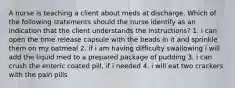 A nurse is teaching a client about meds at discharge. Which of the following statements should the nurse identify as an indication that the client understands the instructions? 1. i can open the time release capsule with the beads in it and sprinkle them on my oatmeal 2. if i am having difficulty swallowing i will add the liquid med to a prepared package of pudding 3. i can crush the enteric coated pill, if i needed 4. i will eat two crackers with the pain pills