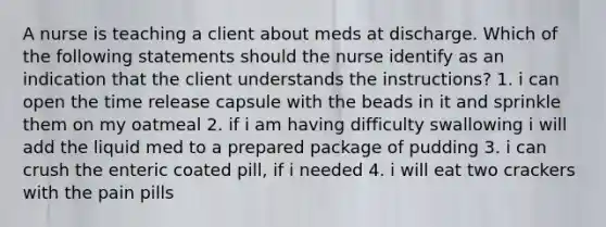 A nurse is teaching a client about meds at discharge. Which of the following statements should the nurse identify as an indication that the client understands the instructions? 1. i can open the time release capsule with the beads in it and sprinkle them on my oatmeal 2. if i am having difficulty swallowing i will add the liquid med to a prepared package of pudding 3. i can crush the enteric coated pill, if i needed 4. i will eat two crackers with the pain pills