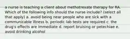 a nurse is teaching a client about methotrexate therapy for RA. Which of the following info should the nurse include? (select all that apply) a. avoid being near people who are sick with a communicable illness b. periodic lab tests are required c. the drug's effects are immediate d. report bruising or petechiae e. avoid drinking alcohol